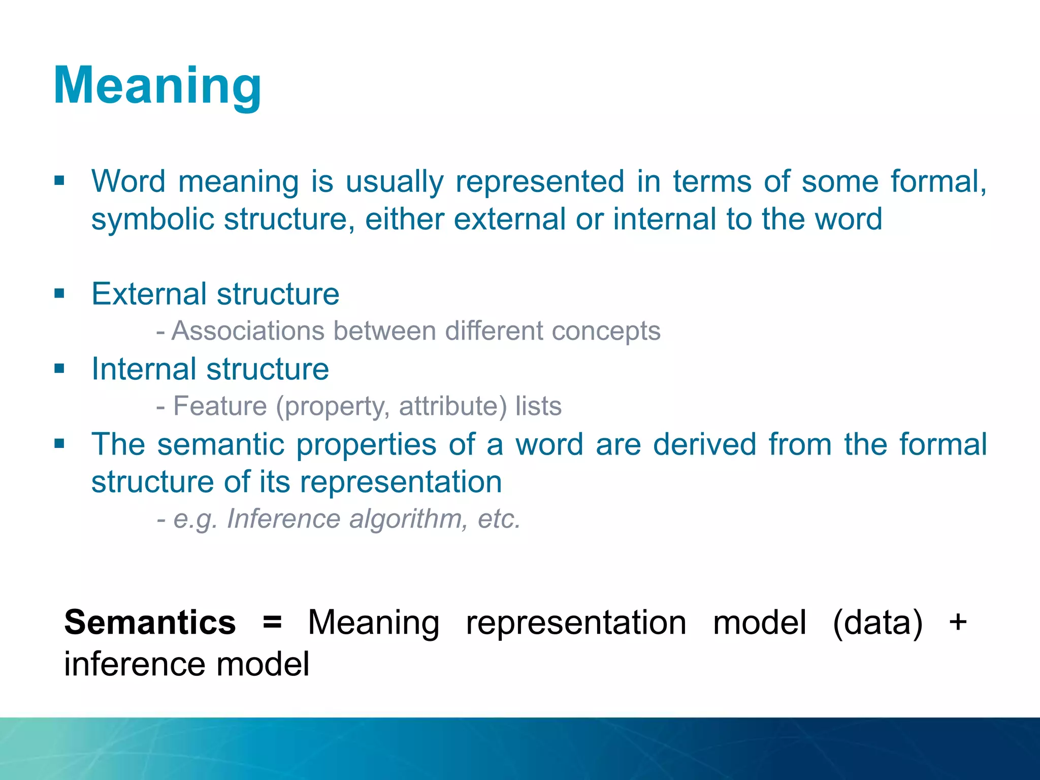 Meaning
 Word meaning is usually represented in terms of some formal,
symbolic structure, either external or internal to the word
 External structure
- Associations between different concepts
 Internal structure
- Feature (property, attribute) lists
 The semantic properties of a word are derived from the formal
structure of its representation
- e.g. Inference algorithm, etc.
Semantics = Meaning representation model (data) +
inference model
 