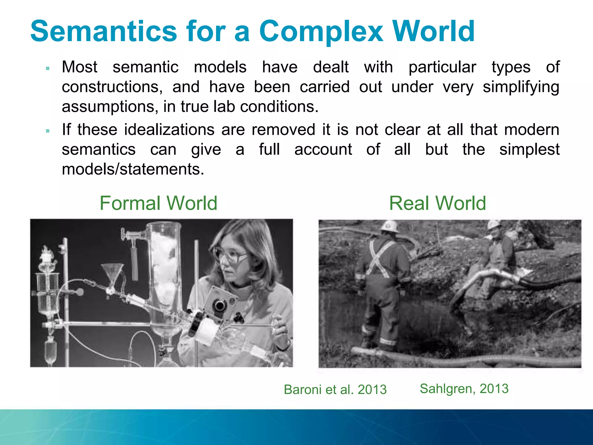  Most semantic models have dealt with particular types of
constructions, and have been carried out under very simplifying
assumptions, in true lab conditions.
 If these idealizations are removed it is not clear at all that modern
semantics can give a full account of all but the simplest
models/statements.
Sahlgren, 2013
Formal World Real World
Baroni et al. 2013
Semantics for a Complex World
 