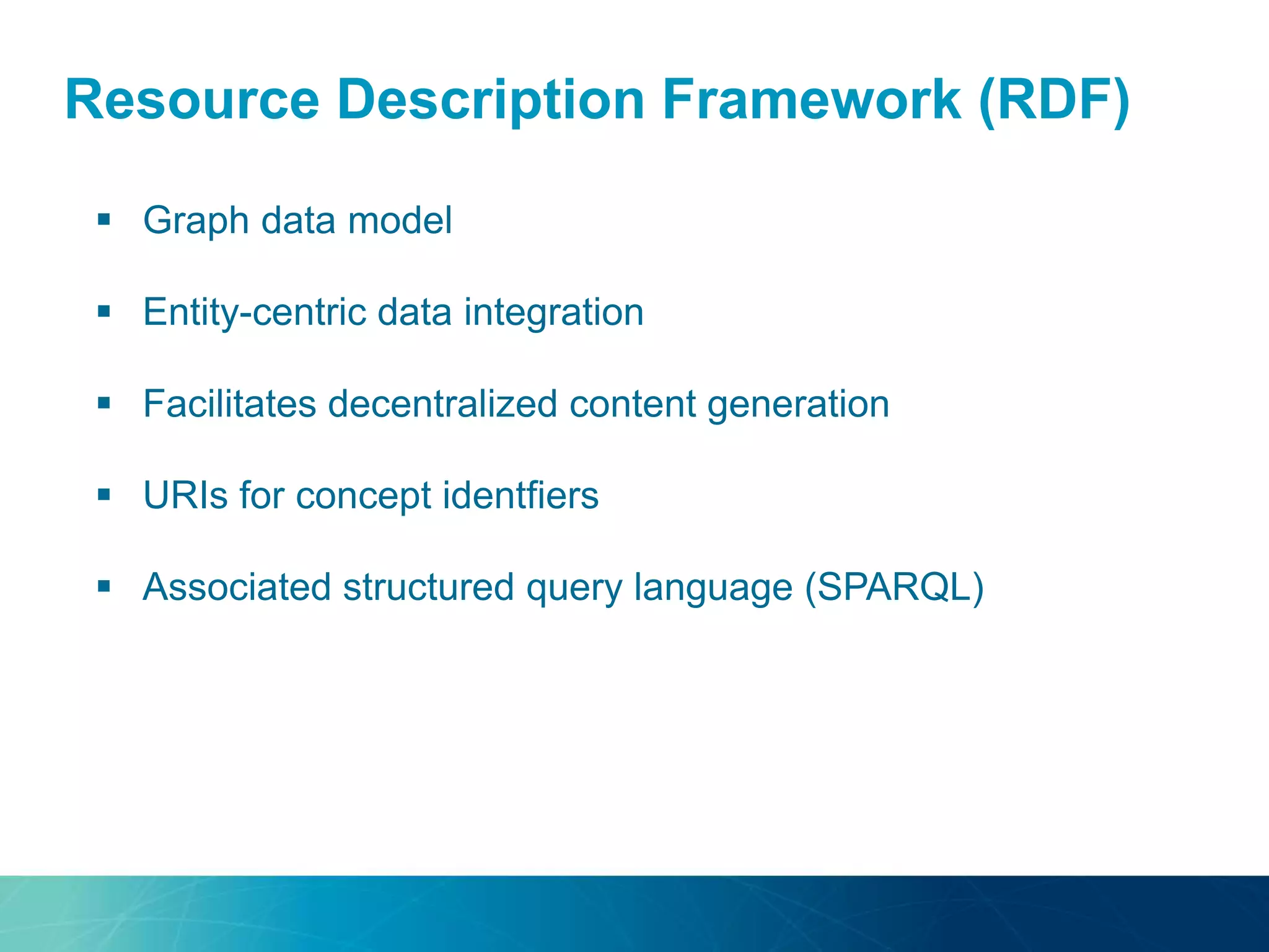 Resource Description Framework (RDF)
 Graph data model
 Entity-centric data integration
 Facilitates decentralized content generation
 URIs for concept identfiers
 Associated structured query language (SPARQL)
 
