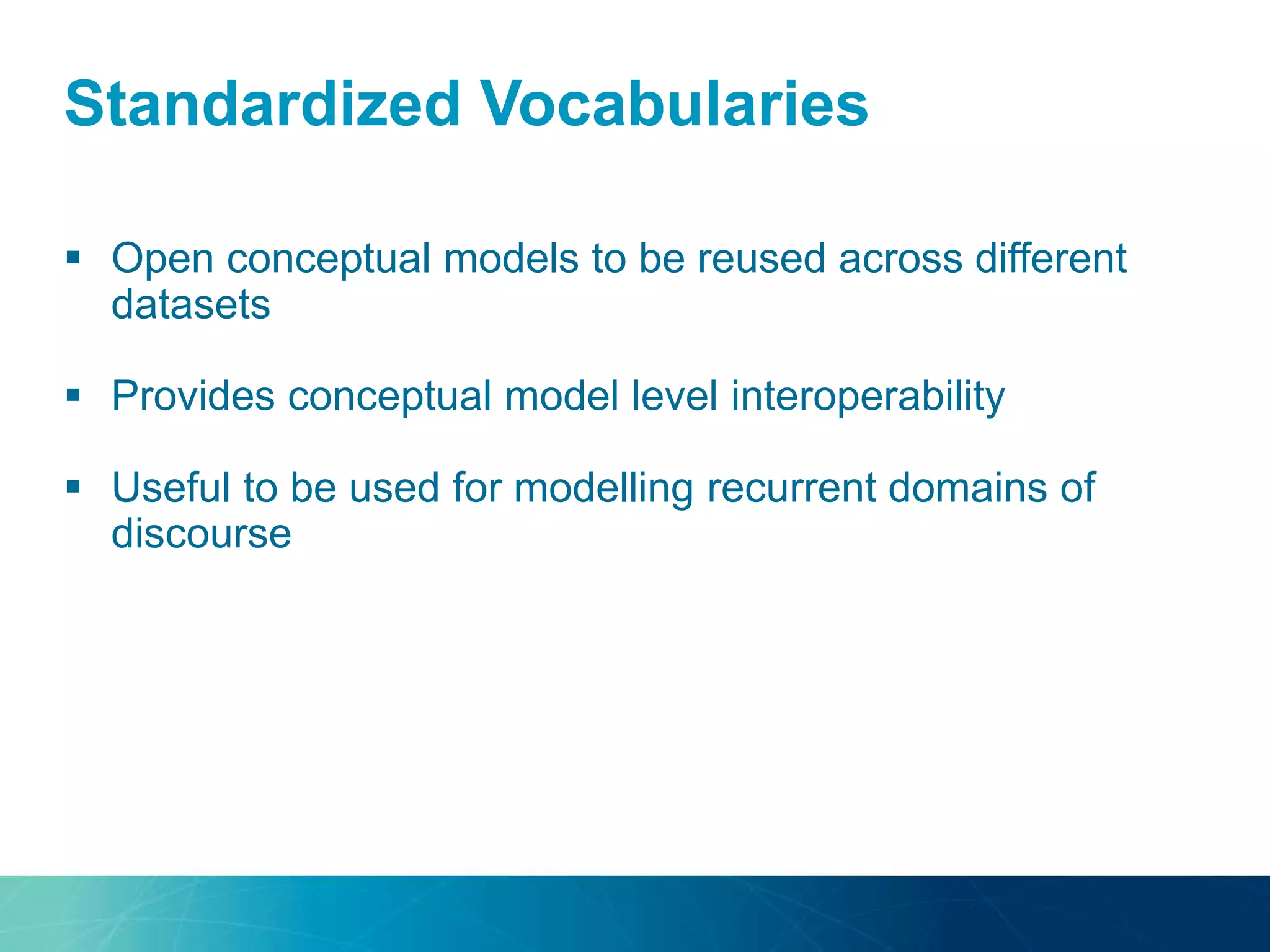 Standardized Vocabularies
 Open conceptual models to be reused across different
datasets
 Provides conceptual model level interoperability
 Useful to be used for modelling recurrent domains of
discourse
 