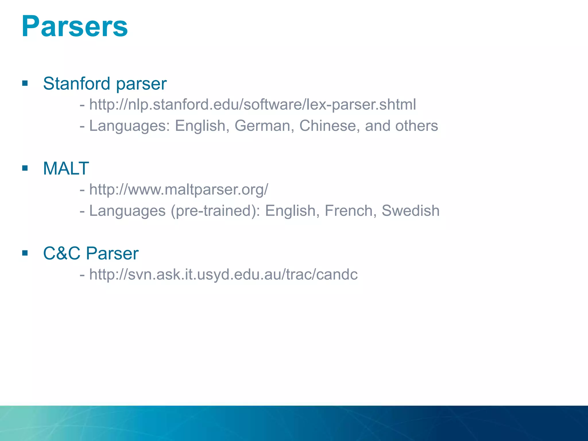  Stanford parser
- http://nlp.stanford.edu/software/lex-parser.shtml
- Languages: English, German, Chinese, and others
 MALT
- http://www.maltparser.org/
- Languages (pre-trained): English, French, Swedish
 C&C Parser
- http://svn.ask.it.usyd.edu.au/trac/candc
Parsers
 