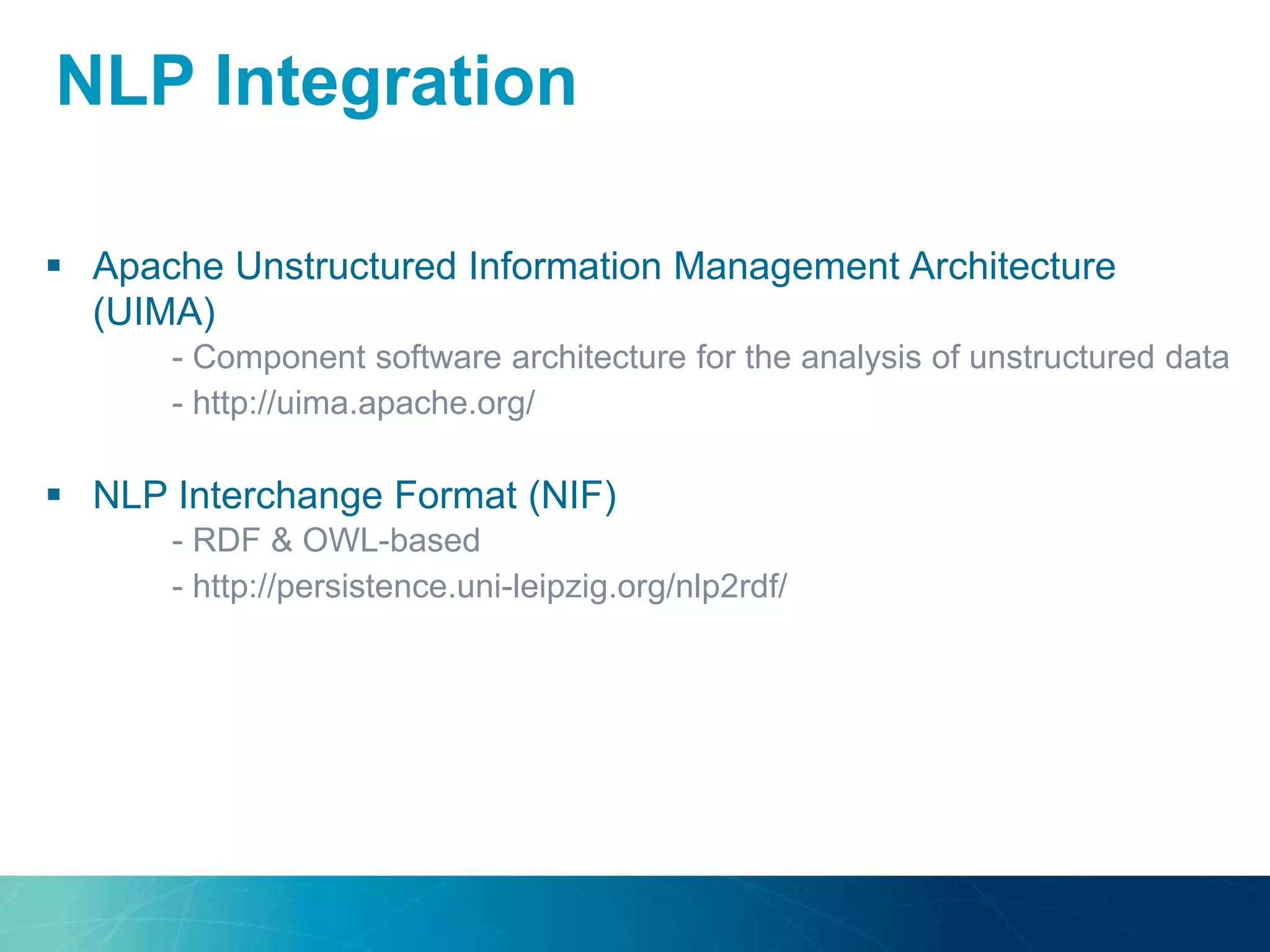  Apache Unstructured Information Management Architecture
(UIMA)
- Component software architecture for the analysis of unstructured data
- http://uima.apache.org/
 NLP Interchange Format (NIF)
- RDF & OWL-based
- http://persistence.uni-leipzig.org/nlp2rdf/
NLP Integration
 