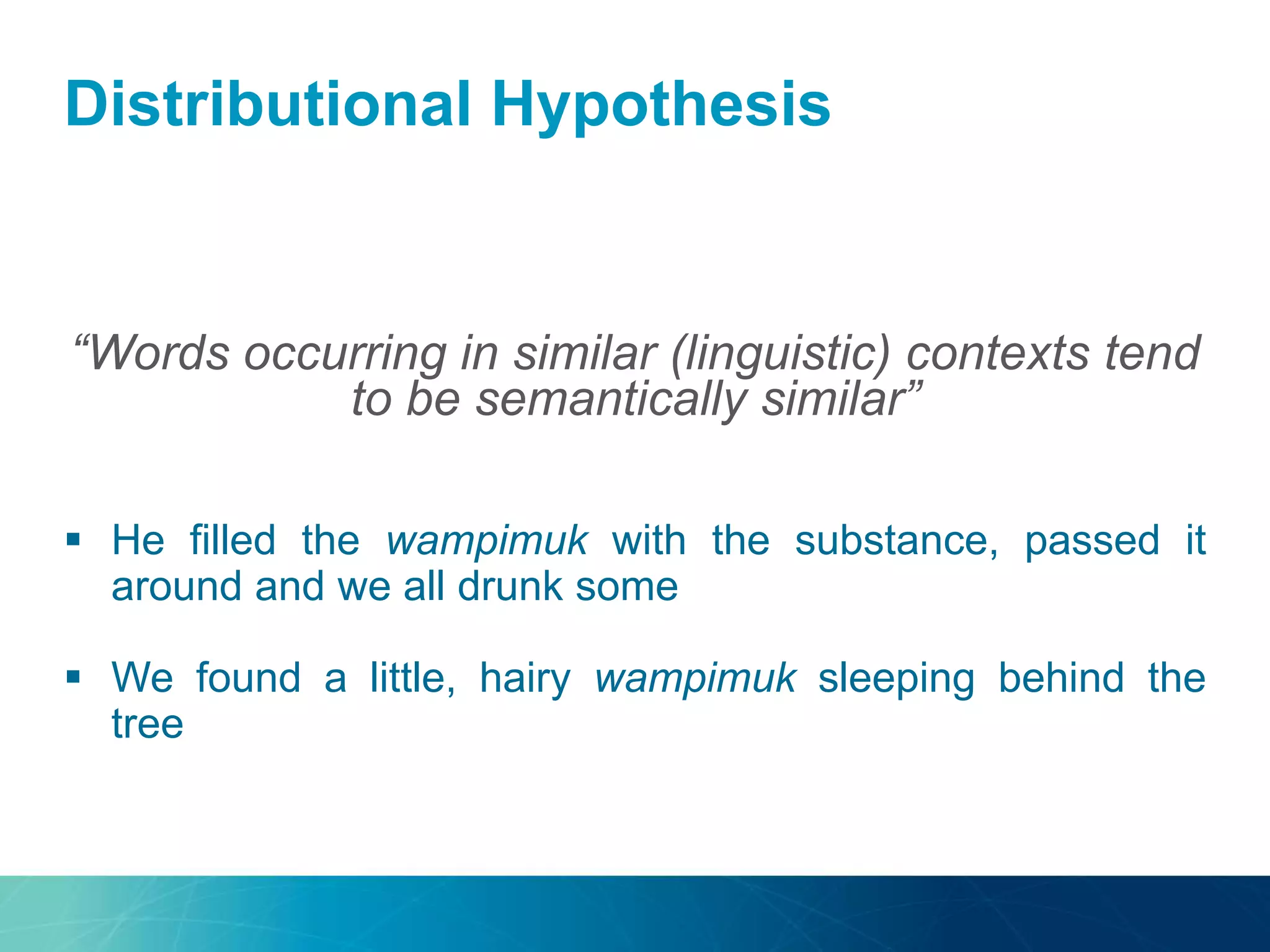 Distributional Hypothesis
“Words occurring in similar (linguistic) contexts tend
to be semantically similar”
 He filled the wampimuk with the substance, passed it
around and we all drunk some
 We found a little, hairy wampimuk sleeping behind the
tree
 
