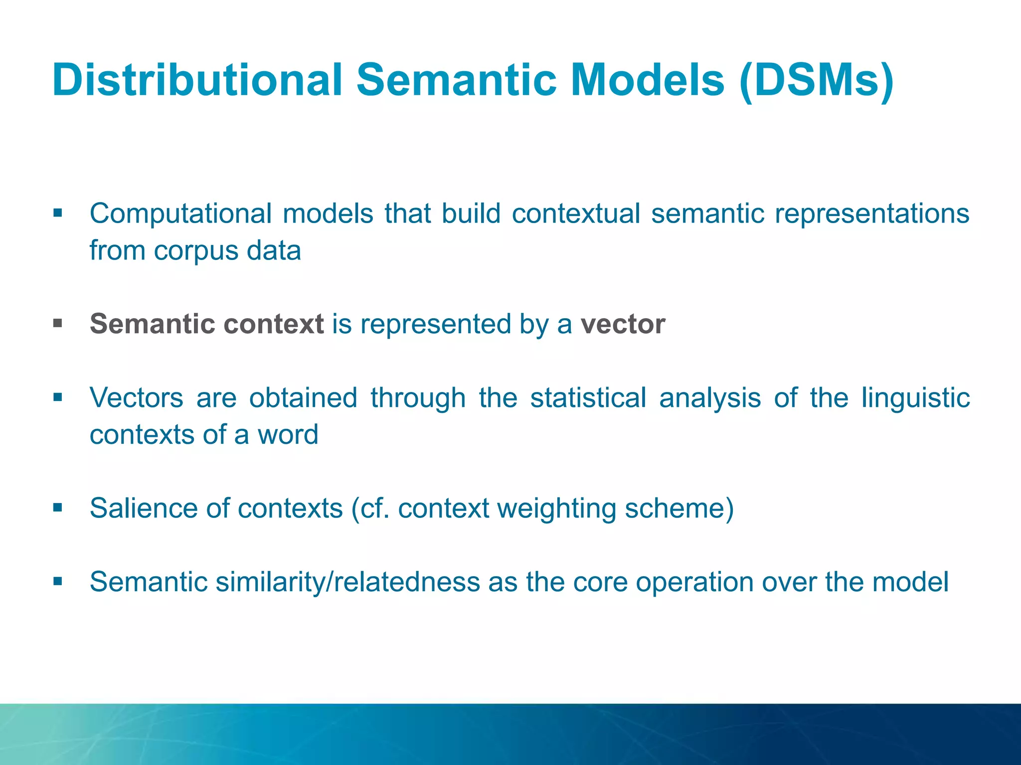 Distributional Semantic Models (DSMs)
 Computational models that build contextual semantic representations
from corpus data
 Semantic context is represented by a vector
 Vectors are obtained through the statistical analysis of the linguistic
contexts of a word
 Salience of contexts (cf. context weighting scheme)
 Semantic similarity/relatedness as the core operation over the model
 
