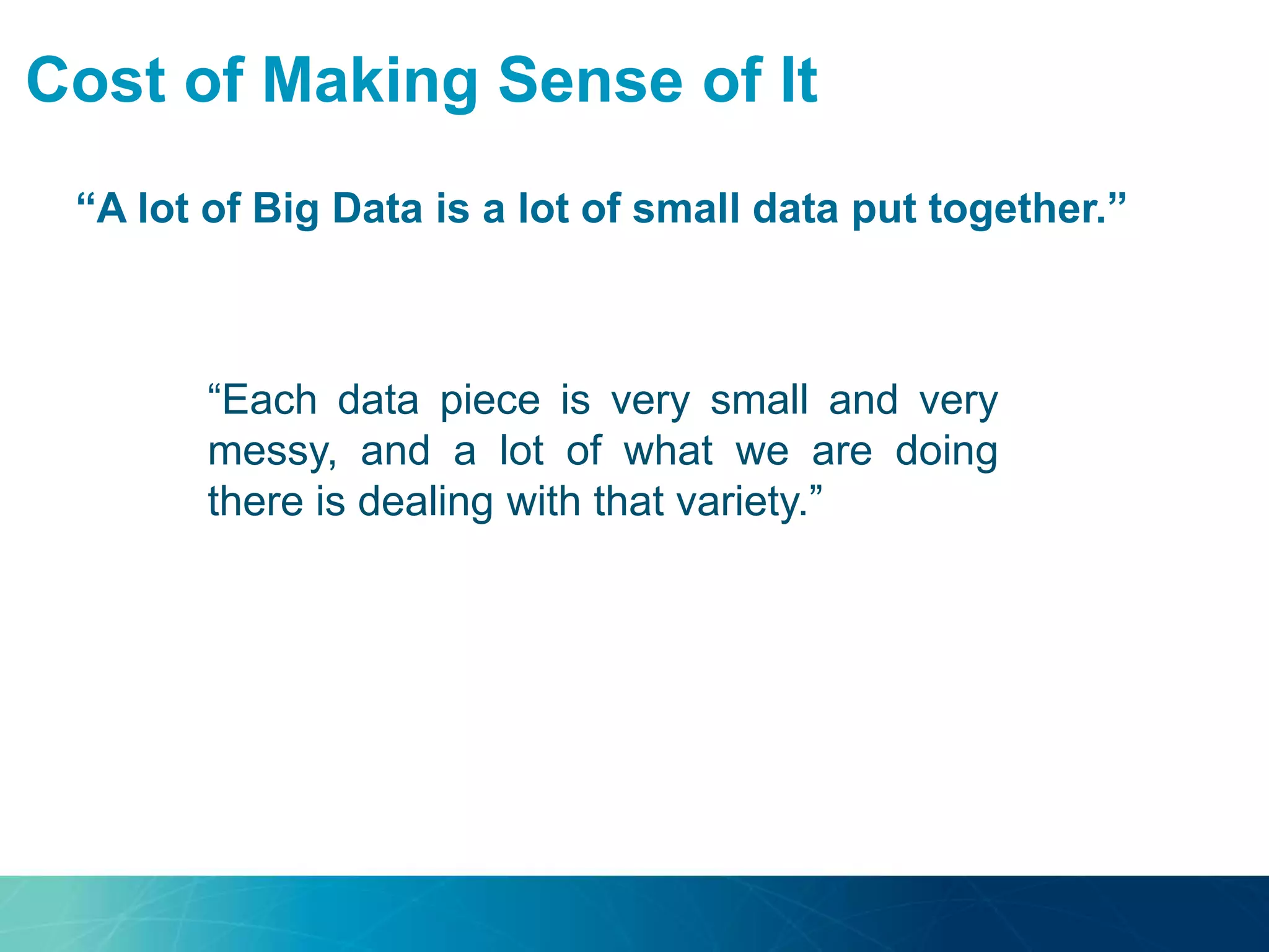 Cost of Making Sense of It
“A lot of Big Data is a lot of small data put together.”
“Most of Big Data is not a
uniform big block.”
“Each data piece is very small and very
messy, and a lot of what we are doing
there is dealing with that variety.”
 