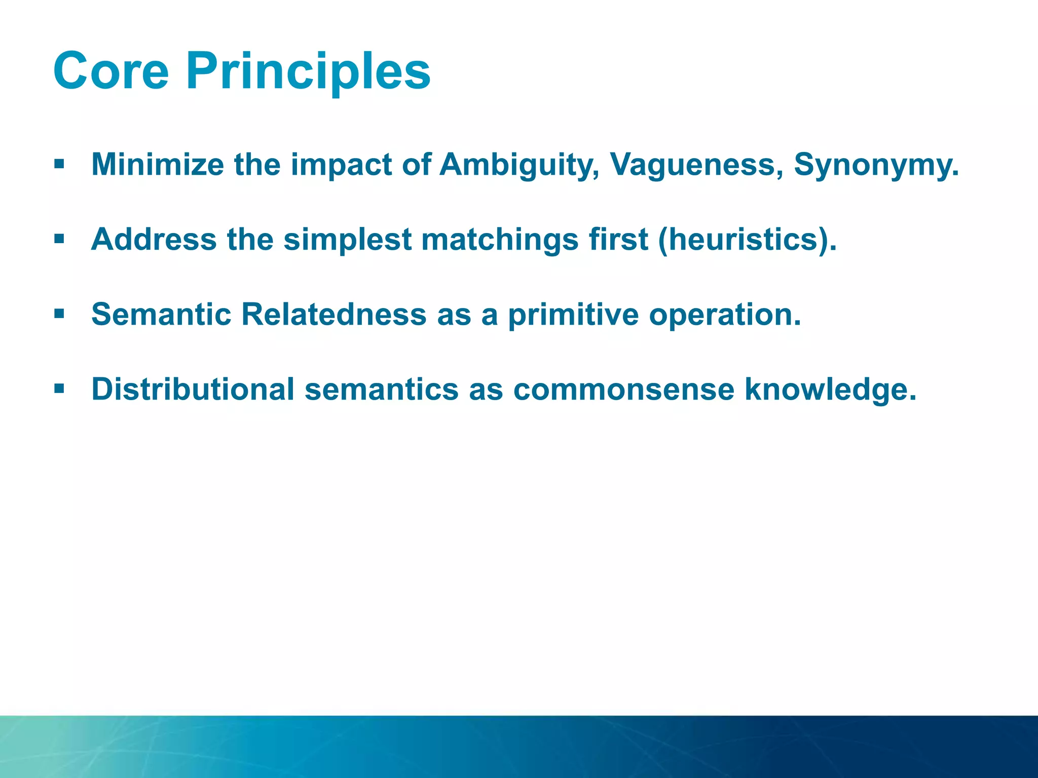 Core Principles
 Minimize the impact of Ambiguity, Vagueness, Synonymy.
 Address the simplest matchings first (heuristics).
 Semantic Relatedness as a primitive operation.
 Distributional semantics as commonsense knowledge.
 