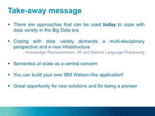 Take-away message
 There are approaches that can be used today to cope with
data variety in the Big Data era
 Coping with data variety demands a multi-disciplinary
perspective and a new infrastructure
- Knowledge Representation, IR and Natural Language Processing
 Semantics at scale as a central concern
 You can build your own IBM Watson-like application!
 Great opportunity for new solutions and for being a pioneer
 
