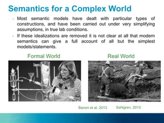  Most semantic models have dealt with particular types of
constructions, and have been carried out under very simplifying
assumptions, in true lab conditions.
 If these idealizations are removed it is not clear at all that modern
semantics can give a full account of all but the simplest
models/statements.
Sahlgren, 2013
Formal World Real World
Baroni et al. 2013
Semantics for a Complex World
 