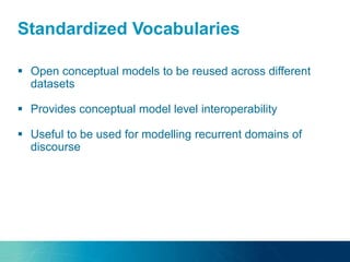 Standardized Vocabularies
 Open conceptual models to be reused across different
datasets
 Provides conceptual model level interoperability
 Useful to be used for modelling recurrent domains of
discourse
 