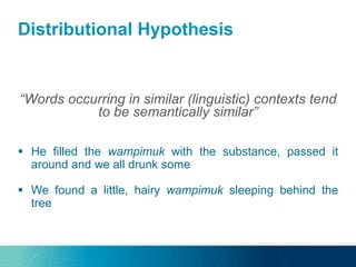 Distributional Hypothesis
“Words occurring in similar (linguistic) contexts tend
to be semantically similar”
 He filled the wampimuk with the substance, passed it
around and we all drunk some
 We found a little, hairy wampimuk sleeping behind the
tree
 