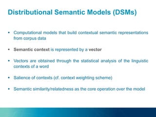 Distributional Semantic Models (DSMs)
 Computational models that build contextual semantic representations
from corpus data
 Semantic context is represented by a vector
 Vectors are obtained through the statistical analysis of the linguistic
contexts of a word
 Salience of contexts (cf. context weighting scheme)
 Semantic similarity/relatedness as the core operation over the model
 