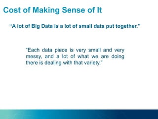 Cost of Making Sense of It
“A lot of Big Data is a lot of small data put together.”
“Most of Big Data is not a
uniform big block.”
“Each data piece is very small and very
messy, and a lot of what we are doing
there is dealing with that variety.”
 