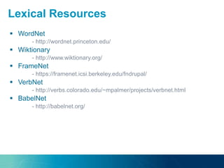  WordNet
- http://wordnet.princeton.edu/
 Wiktionary
- http://www.wiktionary.org/
 FrameNet
- https://framenet.icsi.berkeley.edu/fndrupal/
 VerbNet
- http://verbs.colorado.edu/~mpalmer/projects/verbnet.html
 BabelNet
- http://babelnet.org/
Lexical Resources
 