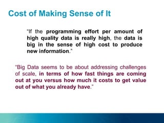 Cost of Making Sense of It
“It is more about the rate of change, the amount and the
resources that you need to deal with it.”“If the programming effort per amount of
high quality data is really high, the data is
big in the sense of high cost to produce
new information.”
“Big Data seems to be about addressing challenges
of scale, in terms of how fast things are coming
out at you versus how much it costs to get value
out of what you already have.”
 