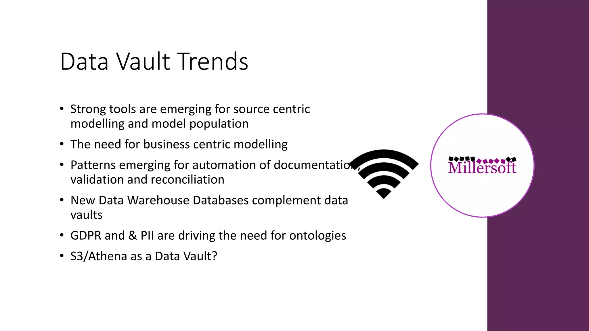 Data Vault Trends
• Strong tools are emerging for source centric
modelling and model population
• The need for business centric modelling
• Patterns emerging for automation of documentation,
validation and reconciliation
• New Data Warehouse Databases complement data
vaults
• GDPR and & PII are driving the need for ontologies
• S3/Athena as a Data Vault?
 