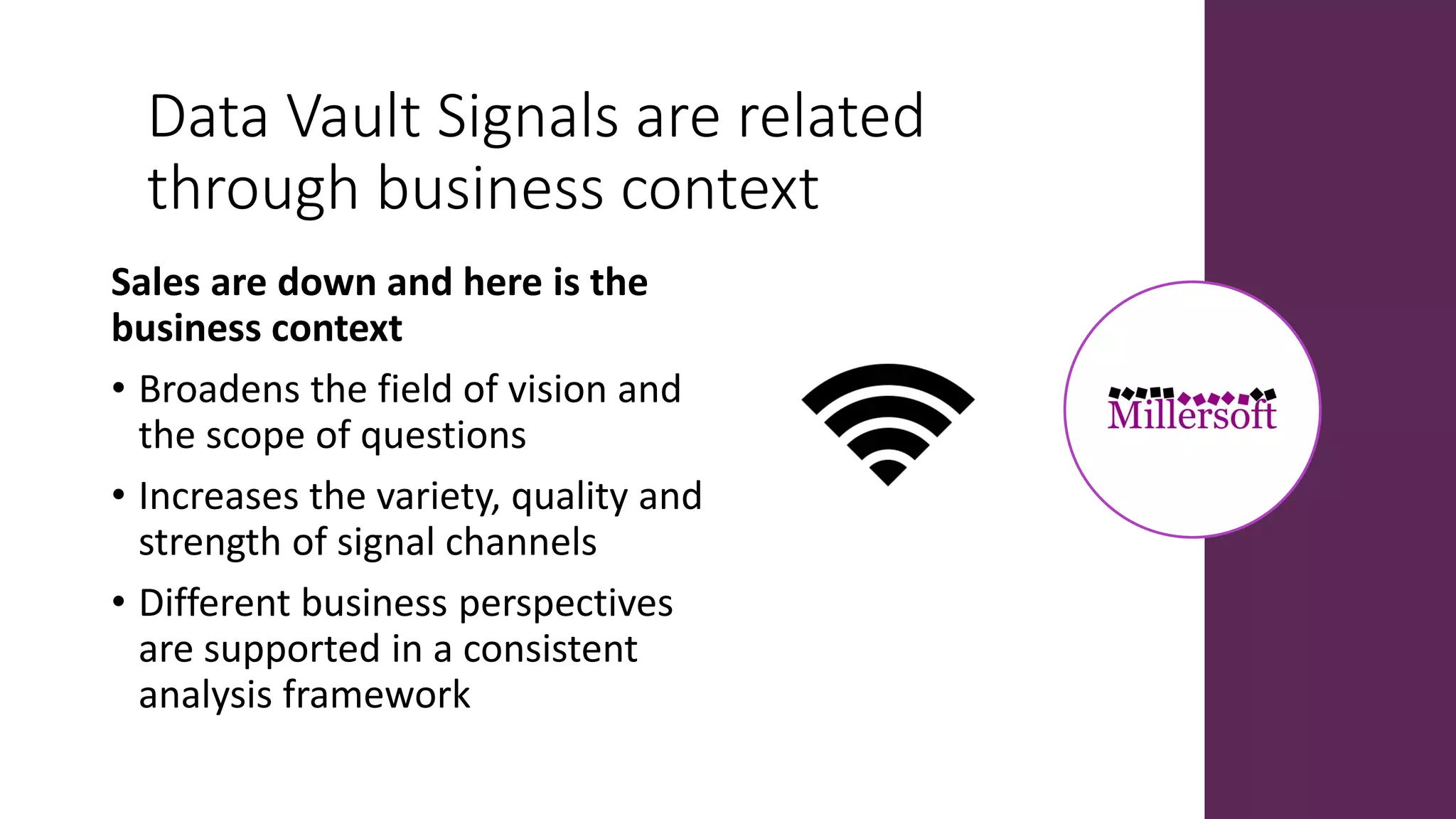 Data Vault Signals are related
through business context
Sales are down and here is the
business context
• Broadens the field of vision and
the scope of questions
• Increases the variety, quality and
strength of signal channels
• Different business perspectives
are supported in a consistent
analysis framework
 