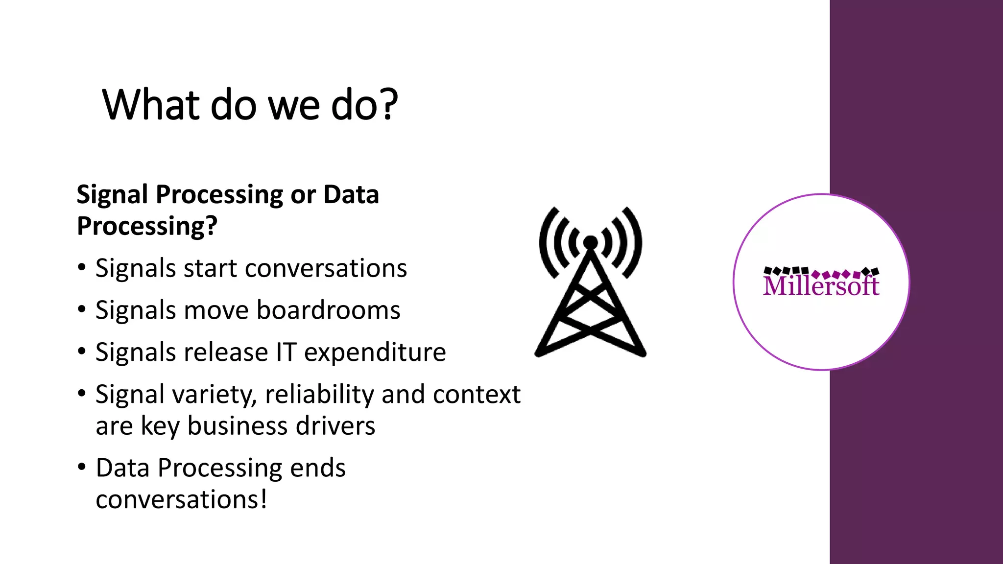 What do we do?
Signal Processing or Data
Processing?
• Signals start conversations
• Signals move boardrooms
• Signals release IT expenditure
• Signal variety, reliability and context
are key business drivers
• Data Processing ends
conversations!
 