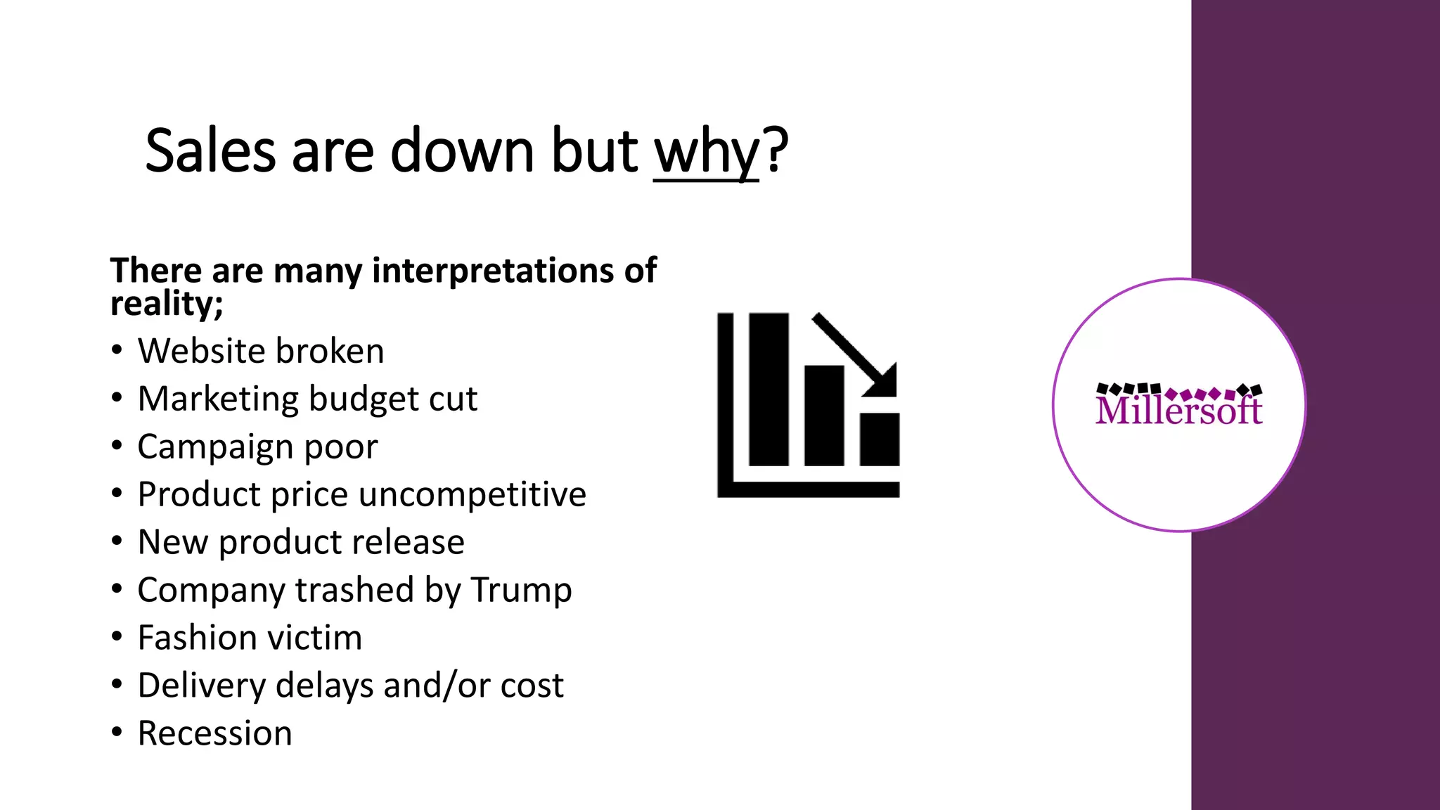 Sales are down but why?
There are many interpretations of
reality;
• Website broken
• Marketing budget cut
• Campaign poor
• Product price uncompetitive
• New product release
• Company trashed by Trump
• Fashion victim
• Delivery delays and/or cost
• Recession
 