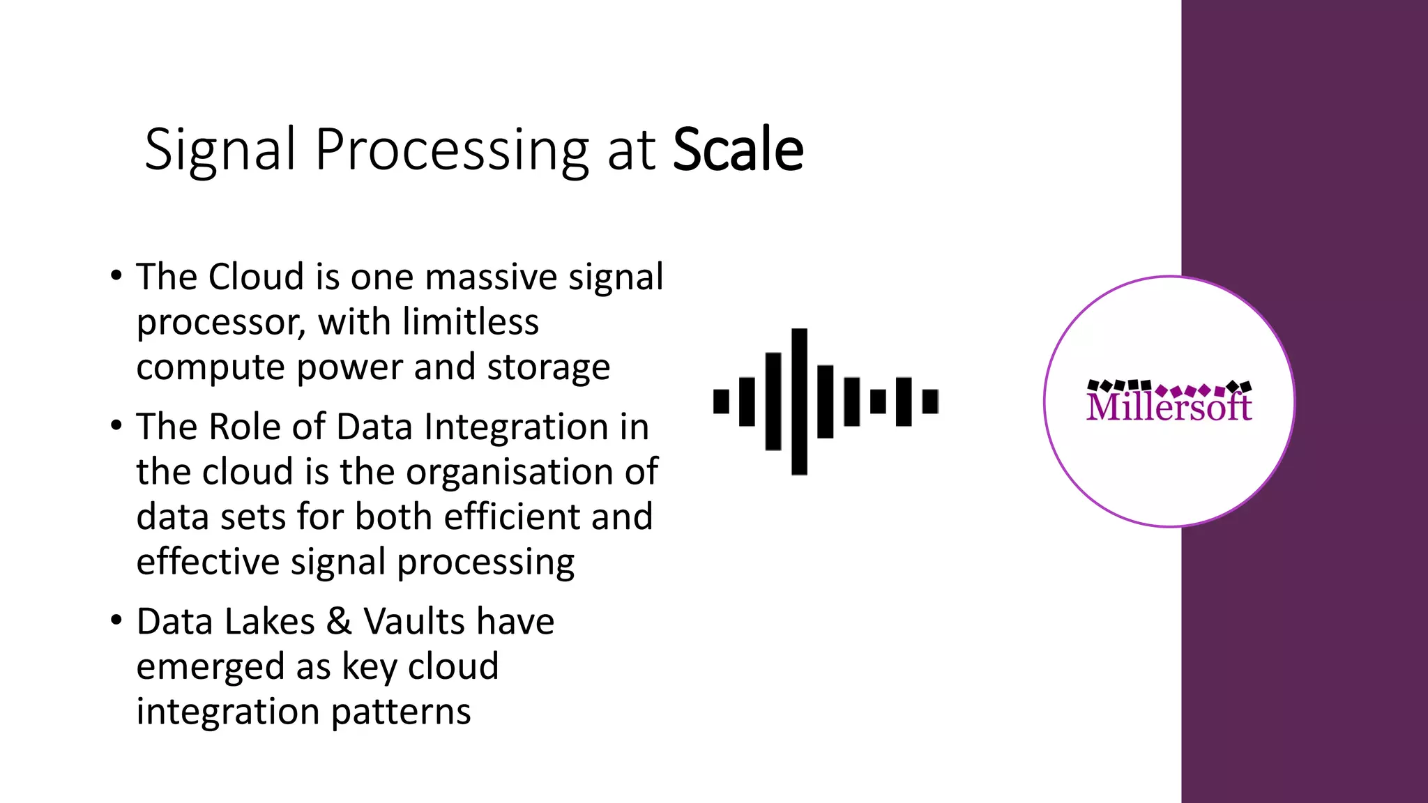 Signal Processing at Scale
• The Cloud is one massive signal
processor, with limitless
compute power and storage
• The Role of Data Integration in
the cloud is the organisation of
data sets for both efficient and
effective signal processing
• Data Lakes & Vaults have
emerged as key cloud
integration patterns
 