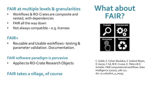What about
FAIR?
FAIR at multiple levels & granularities
• Workflows & RO-Crates are composite and
nested, with dependencies
• FAIR all the way down
• Not always compatible – e.g. licenses
FAIR+
• Reusable and Usable workflows- testing &
parameter validation. Documentation.
FAIR software paradigm is pervasive
• Applies to RO-Crate Research Objects
FAIR takes a village, of course
C. Goble, S. Cohen-Boulakia, S. Soiland-Reyes,
D.Garijo,Y. Gil, M.R. Crusoe, K. Peters & D.
Schober. FAIR computational workflows. Data
Intelligence 2(2020), 108–121.
doi: 10.1162/dint_a_00033
 