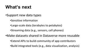 What’s next
•Support new data types
•Sensitive information
•Large-scale data (terabytes to petabytes)
•Streaming data (e.g., sensors, cell phones)
•Make datasets shared in Dataverse more reusable
•Extend APIs to build community of app contributors
•Build integrated tools (e.g., data visualization, analysis)
 