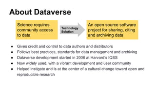 About Dataverse
● Gives credit and control to data authors and distributors
● Follows best practices, standards for data management and archiving
● Dataverse development started in 2006 at Harvard’s IQSS
● Now widely used, with a vibrant development and user community
● Helped instigate and is at the center of a cultural change toward open and
reproducible research
Science requires
community access
to data
An open source software
project for sharing, citing
and archiving data
Technology
Solution
 