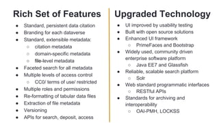 Rich Set of Features
● Standard, persistent data citation
● Branding for each dataverse
● Standard, extensible metadata:
○ citation metadata
○ domain-specific metadata
○ file-level metadata
● Faceted search for all metadata
● Multiple levels of access control
○ CC0/ terms of use/ restricted
● Multiple roles and permissions
● Re-formatting of tabular data files
● Extraction of file metadata
● Versioning
● APIs for search, deposit, access
Upgraded Technology
● UI improved by usability testing
● Built with open source solutions
● Enhanced UI framework
○ PrimeFaces and Bootstrap
● Widely used, community driven
enterprise software platform
○ Java EE7 and Glassfish
● Reliable, scalable search platform
○ Solr
● Web standard programmatic interfaces
○ RESTful APIs
● Standards for archiving and
interoperability
○ OAI-PMH, LOCKSS
 