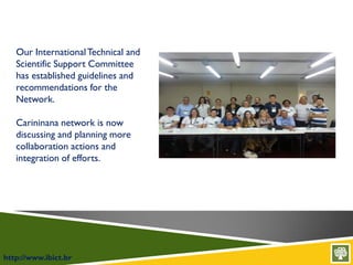 http://www.ibict.br
Our InternationalTechnical and
Scientific Support Committee
has established guidelines and
recommendations for the
Network.
Carininana network is now
discussing and planning more
collaboration actions and
integration of efforts.
 
