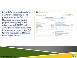 http://www.ibict.br
In 2015 Cariniana made available
a Dataverse repository for its
partner institutions.The
Dataverse repostory has the
purpose of integrating it with
other systems: LOCKSS and
Archivematica for distributed and
local long-term preservation; OJS
for data publication and Dspace
for interoperability.
 