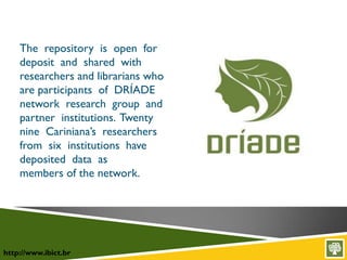 http://www.ibict.br
The repository is open for
deposit and shared with
researchers and librarians who
are participants of DRÍADE
network research group and
partner institutions. Twenty
nine Cariniana’s researchers
from six institutions have
deposited data as
members of the network.
 
