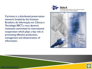 http://www.ibict.br
Cariniana is a distributed preservation
network, funded by the Instituto
Brasileiro de Informação em Ciência e
Tecnologia IBICT, a very dynamic
institution committed to international
cooperation which plays a key role in
promoting effective production,
management and dissemination of
information.
 