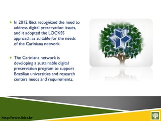 http://www.ibict.br
 In 2012 Ibict recognized the need to
address digital preservation issues,
and it adopted the LOCKSS
approach as suitable for the needs
of the Cariniana network.
 The Cariniana network is
developing a sustainable digital
preservation program to support
Brazilian universities and research
centers needs and requirements.
 