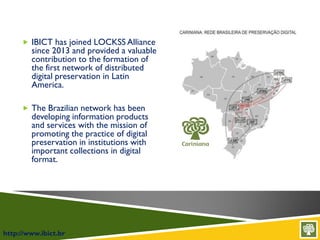 http://www.ibict.br
 IBICT has joined LOCKSS Alliance
since 2013 and provided a valuable
contribution to the formation of
the first network of distributed
digital preservation in Latin
America.
 The Brazilian network has been
developing information products
and services with the mission of
promoting the practice of digital
preservation in institutions with
important collections in digital
format.
 