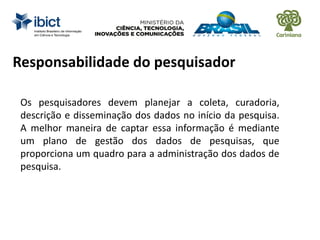 Responsabilidade do pesquisador
Os pesquisadores devem planejar a coleta, curadoria,
descrição e disseminação dos dados no início da pesquisa.
A melhor maneira de captar essa informação é mediante
um plano de gestão dos dados de pesquisas, que
proporciona um quadro para a administração dos dados de
pesquisa.
 