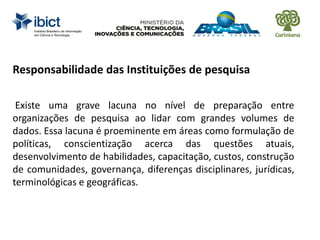 Responsabilidade das Instituições de pesquisa
Existe uma grave lacuna no nível de preparação entre
organizações de pesquisa ao lidar com grandes volumes de
dados. Essa lacuna é proeminente em áreas como formulação de
políticas, conscientização acerca das questões atuais,
desenvolvimento de habilidades, capacitação, custos, construção
de comunidades, governança, diferenças disciplinares, jurídicas,
terminológicas e geográficas.
 