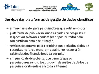 Serviços das plataformas de gestão de dados científicos
– armazenamento, para pesquisadores que coletam dados;
– plataforma de publicação, onde os dados de pesquisas e
respectivos softwares podem ser disponibilizados para
compartilhamento e reutilização;
– serviços de arquivo, para permitir a curadoria dos dados de
pesquisas no longo prazo, em geral como resposta às
exigências dos financiadores da pesquisa;
– um serviço de descoberta, que permite que os
pesquisadores e cidadãos busquem depósitos de dados de
pesquisas localmente e em toda a Internet.
 