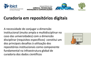 Curadoria em repositórios digitais
A necessidade de conjugar a dimensão
institucional (muito ampla e multidisciplinar no
caso das universidades) com a dimensão
disciplinar (requisitos específicos) constitui um
dos principais desafios à utilização dos
repositórios institucionais como componente
fundamental na infraestrutura global de
curadoria dos dados científicos
 