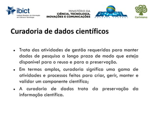 Curadoria de dados científicos
 Trata das atividades de gestão requeridas para manter
dados de pesquisa a longo prazo de modo que esteja
disponível para o reuso e para a preservação.
 Em termos amplos, curadoria significa uma gama de
atividades e processos feitos para criar, gerir, manter e
validar um componente científico;
 A curadoria de dados trata da preservação da
informação científica.
 