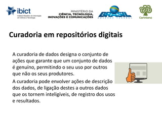 Curadoria em repositórios digitais
A curadoria de dados designa o conjunto de
ações que garante que um conjunto de dados
é genuíno, permitindo o seu uso por outros
que não os seus produtores.
A curadoria pode envolver ações de descrição
dos dados, de ligação destes a outros dados
que os tornem inteligíveis, de registro dos usos
e resultados.
 