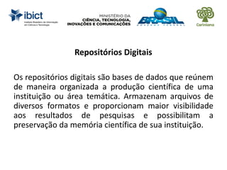Repositórios Digitais
Os repositórios digitais são bases de dados que reúnem
de maneira organizada a produção científica de uma
instituição ou área temática. Armazenam arquivos de
diversos formatos e proporcionam maior visibilidade
aos resultados de pesquisas e possibilitam a
preservação da memória científica de sua instituição.
 