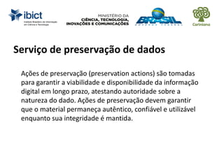 Serviço de preservação de dados
Ações de preservação (preservation actions) são tomadas
para garantir a viabilidade e disponibilidade da informação
digital em longo prazo, atestando autoridade sobre a
natureza do dado. Ações de preservação devem garantir
que o material permaneça autêntico, confiável e utilizável
enquanto sua integridade é mantida.
 