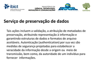 Serviço de preservação de dados
Tais ações incluem a validação, a atribuição de metadados de
preservação, atribuindo representação à informação e
garantindo estruturas de dados e formatos de arquivo
aceitáveis. Autenticação (authentication) por sua vez são
medidas de segurança projetadas para estabelecer a
veracidade da informação desde a origem ou meio de
transmissão, bem como, da autoridade de um indivíduo para
fornecer informações.
 