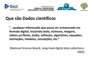 Que são Dados científicos
"...qualquer informação que possa ser armazenada em
formato digital, incluindo texto, números, imagens,
vídeos ou filmes, áudio, software, algoritmos, equações,
animações, modelos, simulações, etc.“
(National Science Board, Long-lived digital data collections,
2005)
 