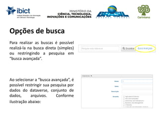 Para realizar as buscas é possível
realizá-la na busca direta (simples)
ou restringindo a pesquisa em
“busca avançada”.
Ao selecionar a “busca avançada”, é
possível restringir sua pesquisa por
dados do dataverse, conjunto de
dados, arquivos. Conforme
ilustração abaixo:
Opções de busca
 