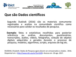 Segundo Dudziak (2016) são os materiais comumente
registrados e aceitos na comunidade científica como
necessários para validar os resultados de pesquisa.
Exemplo: fatos e estatísticas recolhidas para posterior
referência ou análise, documentos, questionários,
transcrições, áudios, vídeos, fotografias, coleção de objetos
digitais adquiridos e gerados durante o processo de
pesquisa, modelos, algoritmos, scripts, arquivos de log etc.
DUDZIAK, Elisabeth. Dados de Pesquisa agora devem ser armazenados e citados. 2016.
Disponível em: <http://www.sibi.usp.br/?p=6189> Acesso em: 18 ago. 2017.
Que são Dados científicos
 