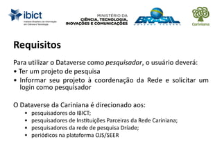 Requisitos
Para utilizar o Dataverse como pesquisador, o usuário deverá:
• Ter um projeto de pesquisa
• Informar seu projeto à coordenação da Rede e solicitar um
login como pesquisador
O Dataverse da Cariniana é direcionado aos:
• pesquisadores do IBICT;
• pesquisadores de Instituições Parceiras da Rede Cariniana;
• pesquisadores da rede de pesquisa Dríade;
• periódicos na plataforma OJS/SEER
 