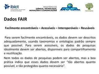 Dados FAIR
Facilmente encontráveis – Acessíveis – Interoperáveis – Reusáveis
Para serem facilmente encontráveis, os dados devem ser descritos
adequadamente, usando taxonomias e ontologias padrão sempre
que possível. Para serem acessíveis, os dados de pesquisas
idealmente devem ser abertos, disponíveis para compartilhamento
e reutilização.
Nem todos os dados de pesquisas podem ser abertos, mas a boa
prática indica que esses dados devem ser “tão abertos quanto
possível, e tão protegidos quanto necessário”.
 