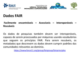 Dados FAIR
Facilmente encontráveis – Acessíveis – Interoperáveis –
Reusáveis
Os dados de pesquisas também devem ser interoperáveis,
capazes de serem processados por máquinas usando vocabulários
que seguem os princípios FAIR. Para serem reusáveis, os
metadados que descrevem os dados devem cumprir padrões das
comunidades relevantes ao domínio.
https://www.force11.org/group/fairgroup/fairprinciples
 