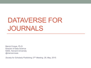DATAVERSE FOR
JOURNALS
Mercè Crosas, Ph.D.
Director of Data Science
IQSS, Harvard University
@mercecrosas
Society for Scholarly Publishing 37th Meeting, 28, May, 2015
 