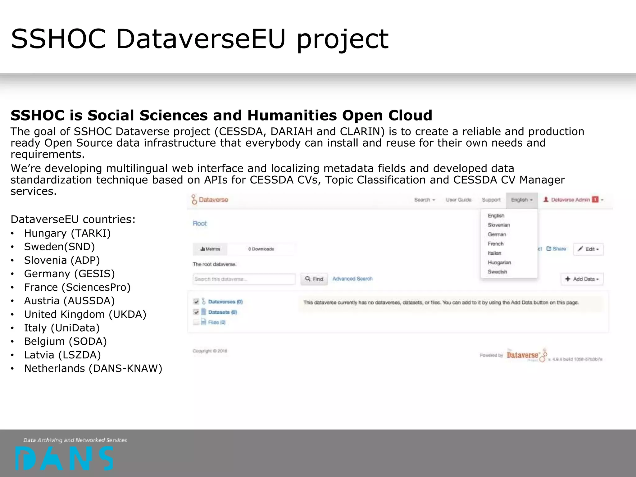 SSHOC DataverseEU project
SSHOC is Social Sciences and Humanities Open Cloud
The goal of SSHOC Dataverse project (CESSDA, DARIAH and CLARIN) is to create a reliable and production
ready Open Source data infrastructure that everybody can install and reuse for their own needs and
requirements.
We’re developing multilingual web interface and localizing metadata fields and developed data
standardization technique based on APIs for CESSDA CVs, Topic Classification and CESSDA CV Manager
services.
DataverseEU countries:
• Hungary (TARKI)
• Sweden(SND)
• Slovenia (ADP)
• Germany (GESIS)
• France (SciencesPro)
• Austria (AUSSDA)
• United Kingdom (UKDA)
• Italy (UniData)
• Belgium (SODA)
• Latvia (LSZDA)
• Netherlands (DANS-KNAW)
 